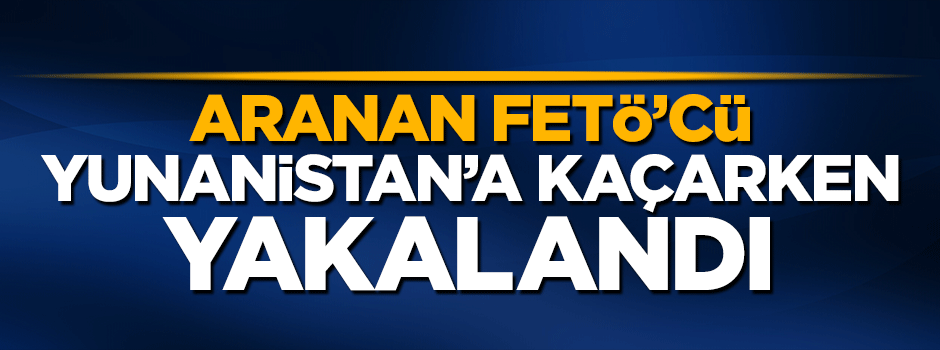 Aranan FETÖ'cü Yunanistan'a kaçarken yakalandı