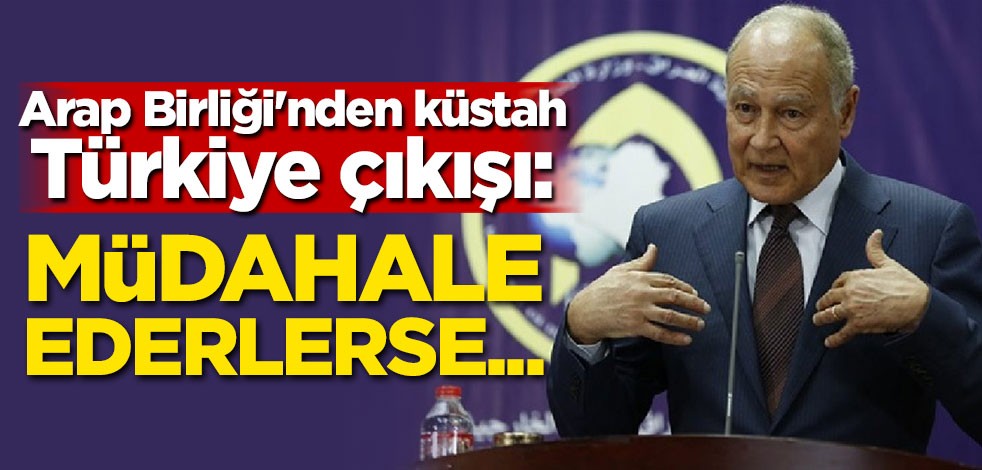 Arap Birliği'nden küstah Türkiye çıkışı: Müdahale ederlerse...