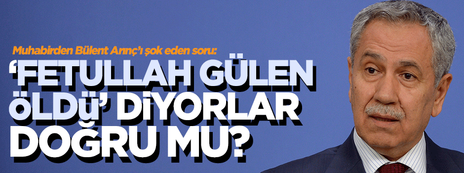 Arınç’a soruldu: Fetullah Gülen öldü diyorlar, doğru mu?