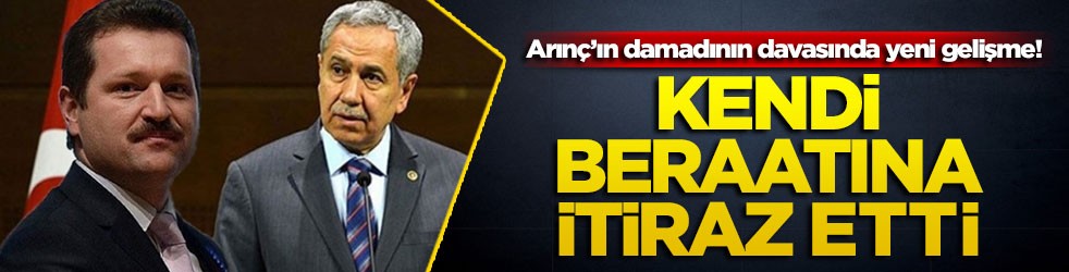 Arınç’ın damadının davasında yeni gelişme! Kendi beraatına itiraz etti