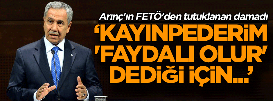 Arınç'ın FETÖ'den tutuklanan damadı: Kayınpederim 'Faydalı olur' dediği için...