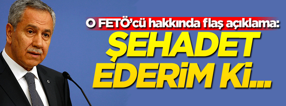 Arınç'tan o FETÖ'cü hakkında açıklama: Şehadet ederim ki...