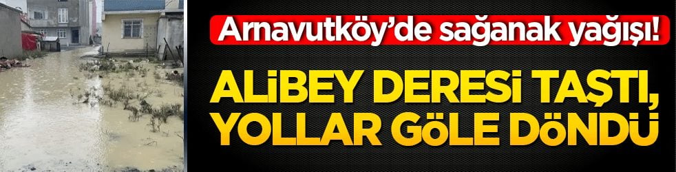 Arnavutköy’de sağanak felaketi! Alibey Deresi taştı, yollar göle döndü!