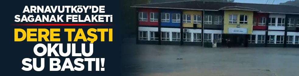 Arnavutköy’de sağanak felaketi: Dere taştı, okulu su bastı!