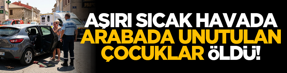Aşırı sıcak havada arabada unutulan çocuklar öldü!