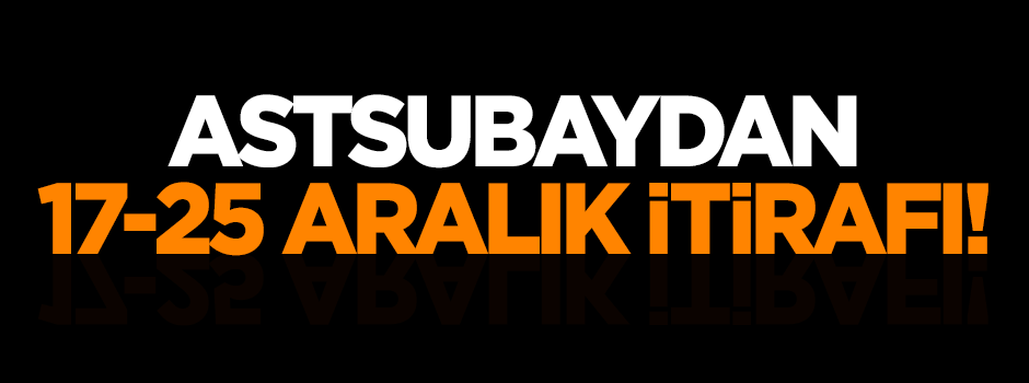 Astsubaydan 17-25 Aralık itirafı!