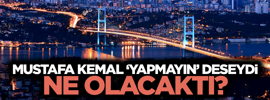 Atatürk, vasiyetinde "Boğaz’a köprü yapmayın" deseydi ne olacaktı?