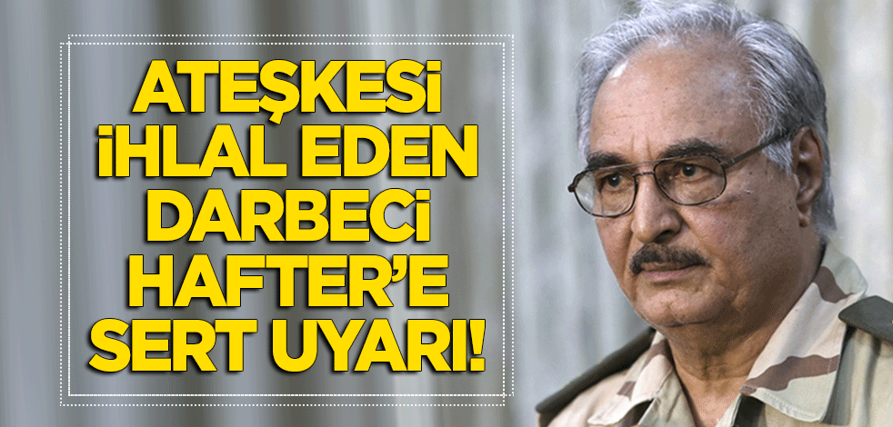 Ateşkesi ihlal eden darbeci Hafter'e sert uyarı!