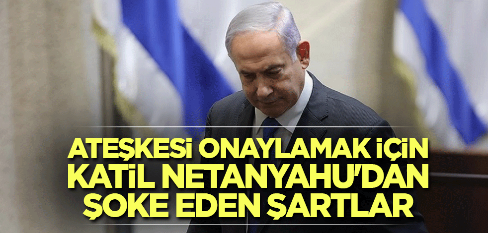 Ateşkesi onaylamak için katil Netanyahu'dan şoke eden şartlar