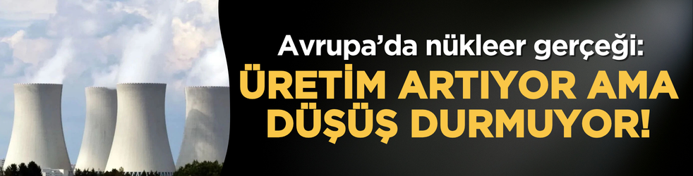 Avrupa’da nükleer gerçeği: Üretim artıyor ama düşüş durmuyor!