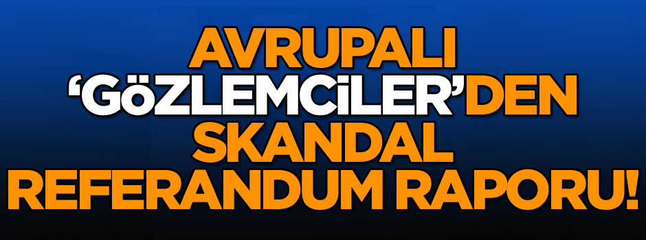 Avrupalı ‘Gözlemciler’den skandal referandum raporu!