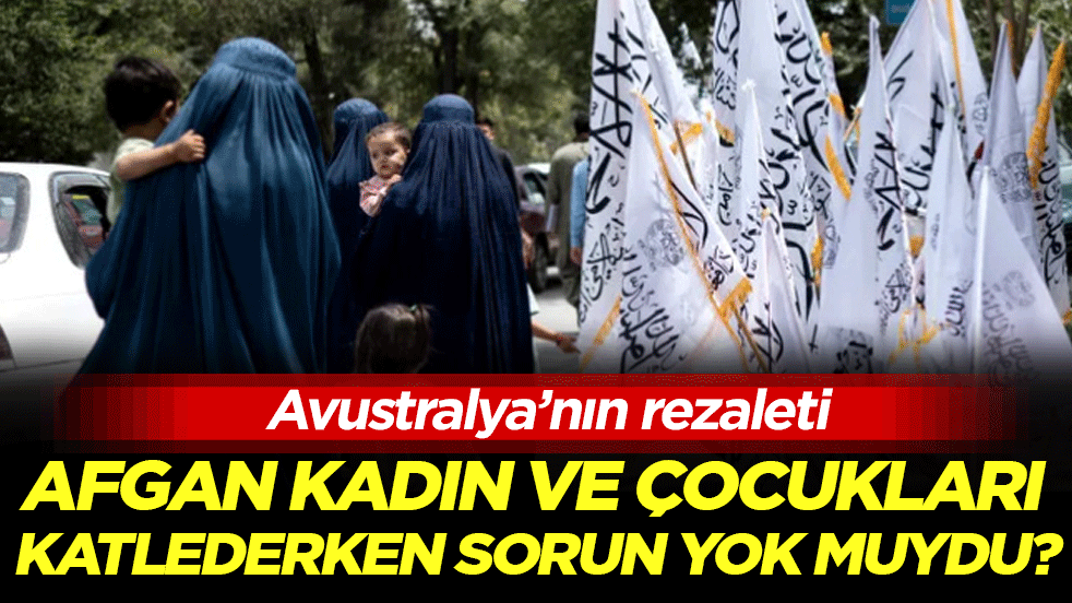 Avustralya’nın rezaleti: Afgan kadın ve çocukları katlederken sorun yokmuydu!