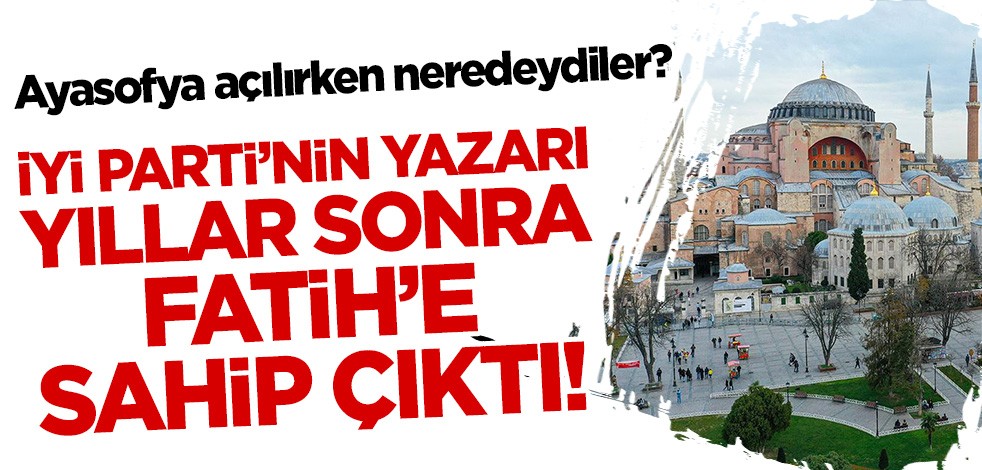 Ayasofya açılırken neredeydiler? İYİ Parti'nin yazarı yıllar sonra Fatih'e sahip çıktı!