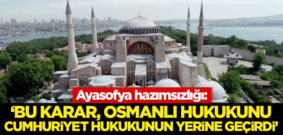 Ayasofya hazımsızlığı: Bu karar, Osmanlı hukukunu Cumhuriyet hukukunun yerine geçirdi