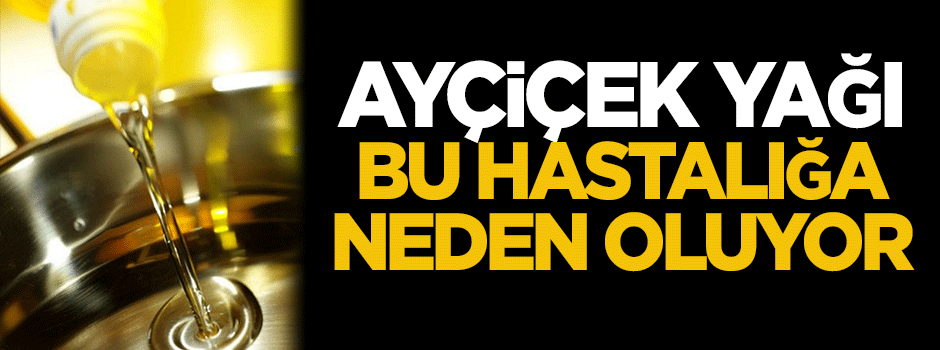 Ayçiçek yağı bu hastalığa neden oluyor!
