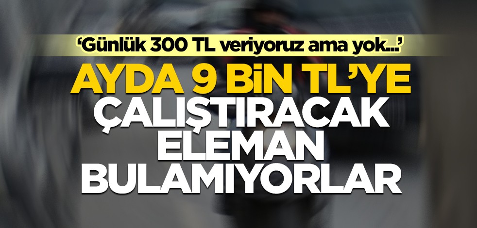 Ayda 9 bin TL maaşla çalıştıracak eleman bulamıyorlar! "Günde 300 TL veriyoruz ama bulamıyoruz"