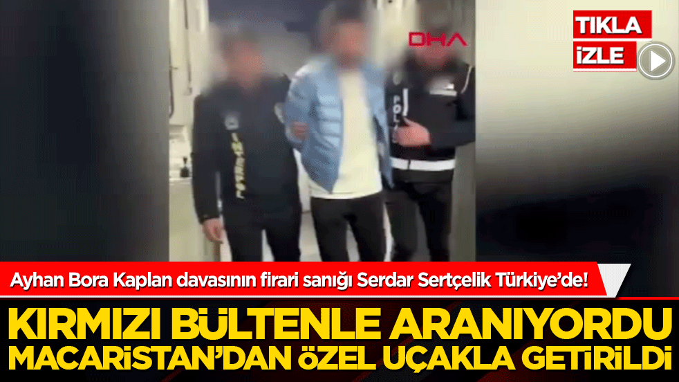 Ayhan Bora Kaplan davasının firari sanığı Serdar Sertçelik Türkiye’de! Macaristan’dan özel uçakla getirildi