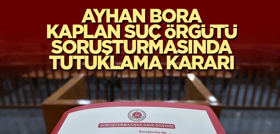 Ayhan Bora Kaplan suç örgütü soruşturmasında tutuklama kararı