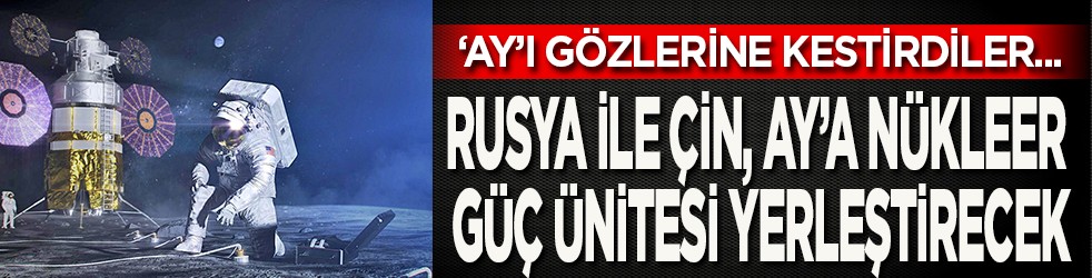 ‘Ay’ı gözlerine kestirdiler: Rusya ile Çin, ‘Ay’a nükleer güç ünitesi yerleştirecek