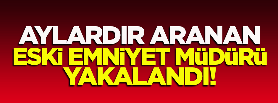 Aylardır aranan eski emniyet müdürü yakalandı