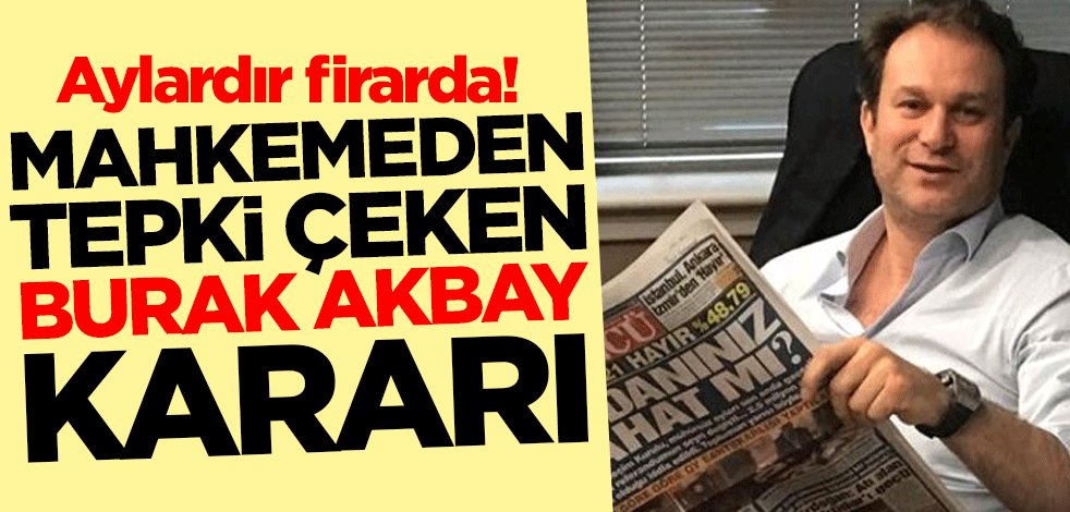 Aylardır firarda! Mahkemeden tepki çeken Burak Akbay kararı