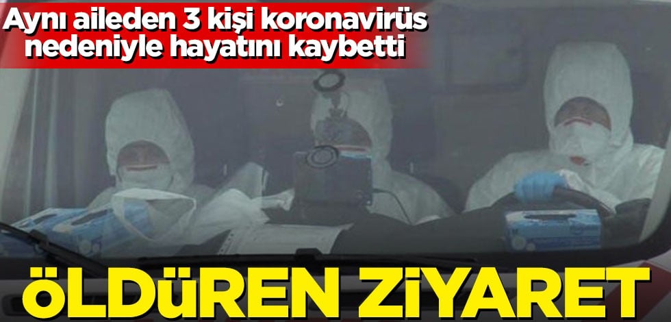 Aynı aileden 3 kişi koronavirüs nedeniyle hayatını kaybetti! Öldüren ziyaret