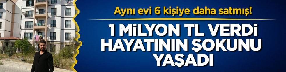 Aynı evi 6 kişiye daha satmış! 1 milyon TL verdi, hayatının şokunu yaşadı