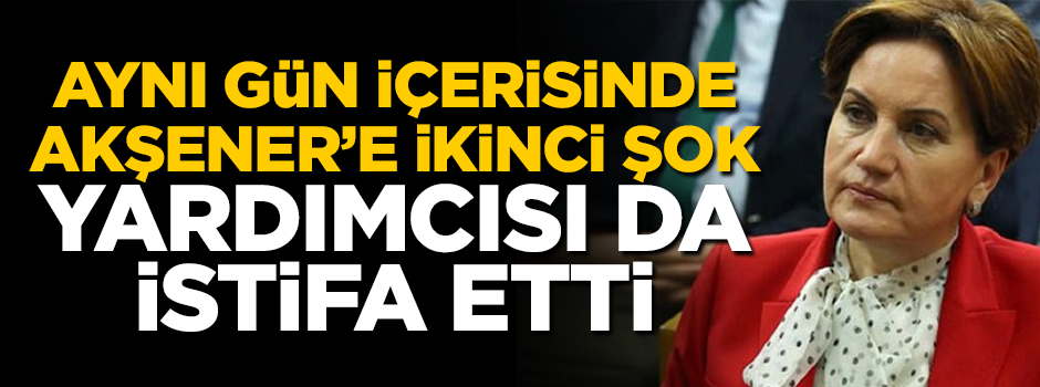 Aynı gün içerisinde Meral Akşener'e ikinci şok: Yardımcısı da istifa etti