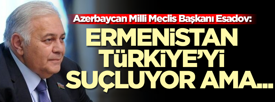 Azerbaycan Milli Meclis Başkanı Esadov: Ermenistan Türkiye'yi suçluyor ama...