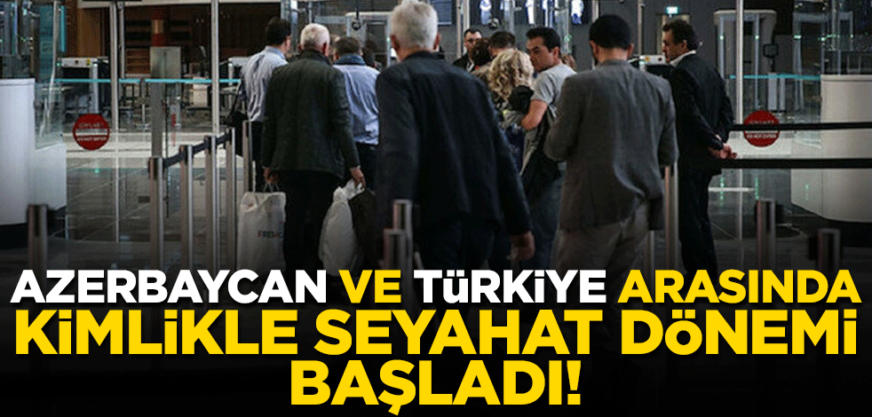 Azerbaycan ve Türkiye arasında kimlikle seyahat dönemi başladı!