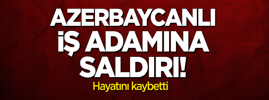 Azerbaycanlı iş adamına saldırı! Hayatını kaybetti