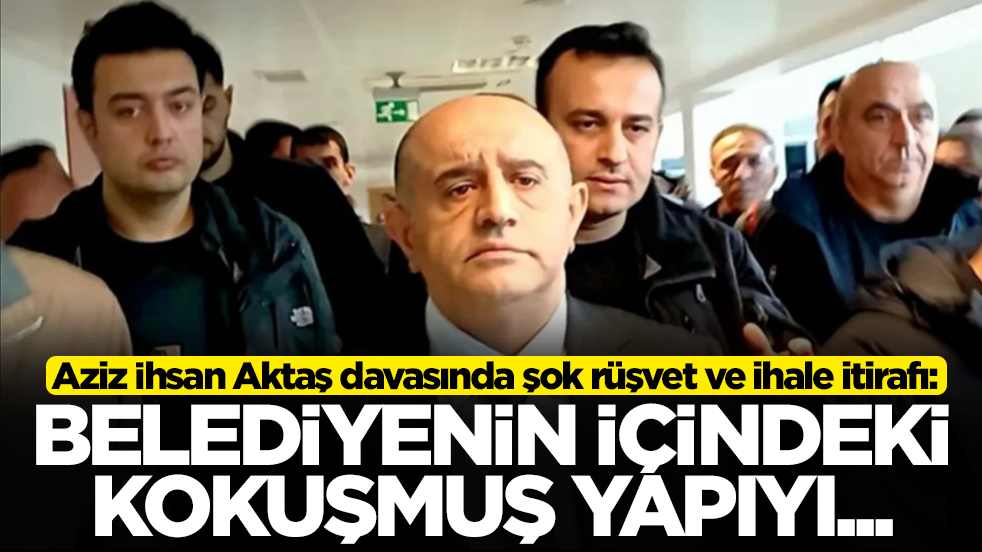 Aziz İhsan Aktaş davasında şok rüşvet ve ihale itirafı: Belediyenin içindeki kokuşmuş yapıyı...