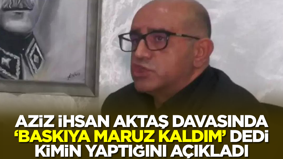 Aziz İhsan Aktaş  davasında'baskıya maruz kaldım' dedi, kimin yaptığını açıkladı