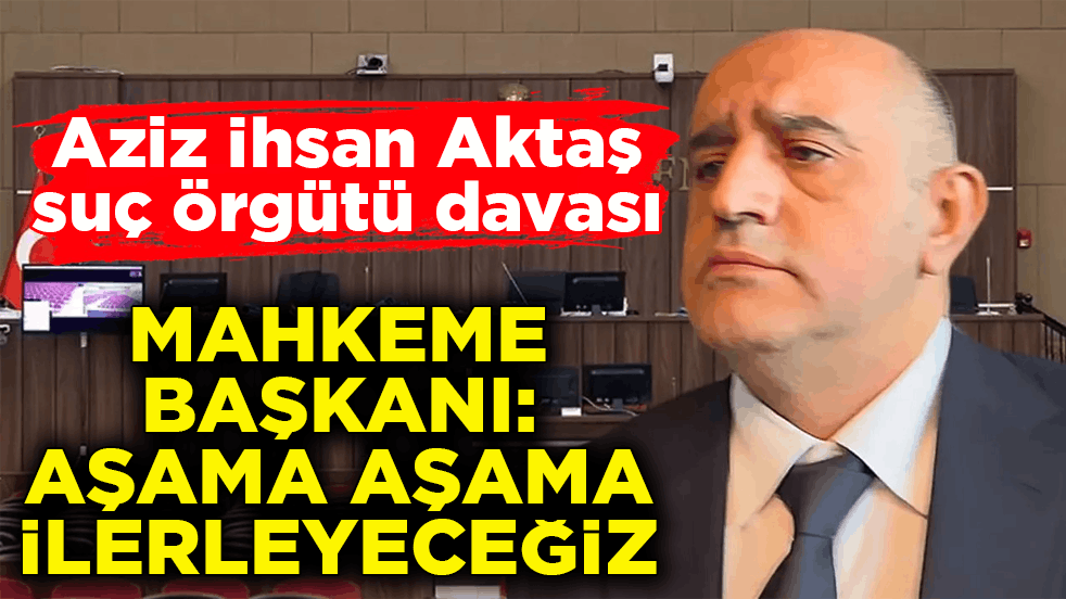 Aziz İhsan Aktaş suç örgütü davası! Mahkeme Başkanı: Aşama aşama ilerleyeceğiz