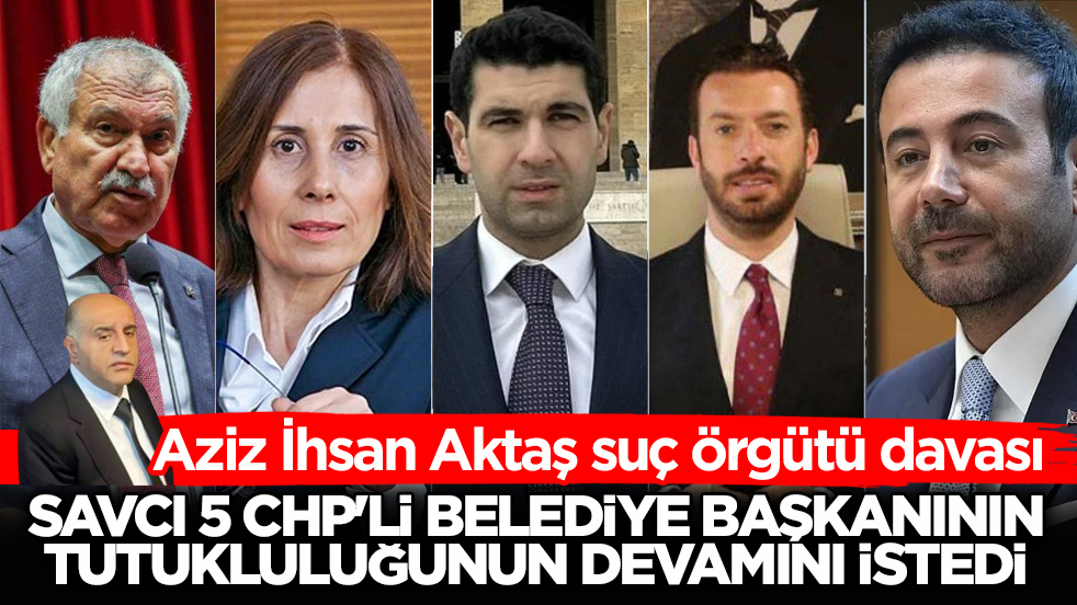 Aziz İhsan Aktaş suç örgütü davası! Savcı 5 CHP’li belediye başkanının tutukluluğunun devamını istedi