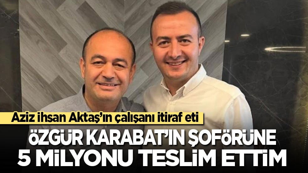 Aziz İhsan Aktaş’ın çalışanı itiraf eti: Özgür Karabat'ın şoförüne 5 milyon lira teslim ettim!