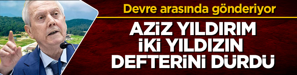 Aziz Yıldırım, iki yıldızın defterini dürdü! Devre arasında gönderiyor