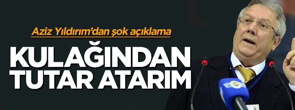 Aziz Yıldırım'dan şok açıklama: Kulağından tutar atarım