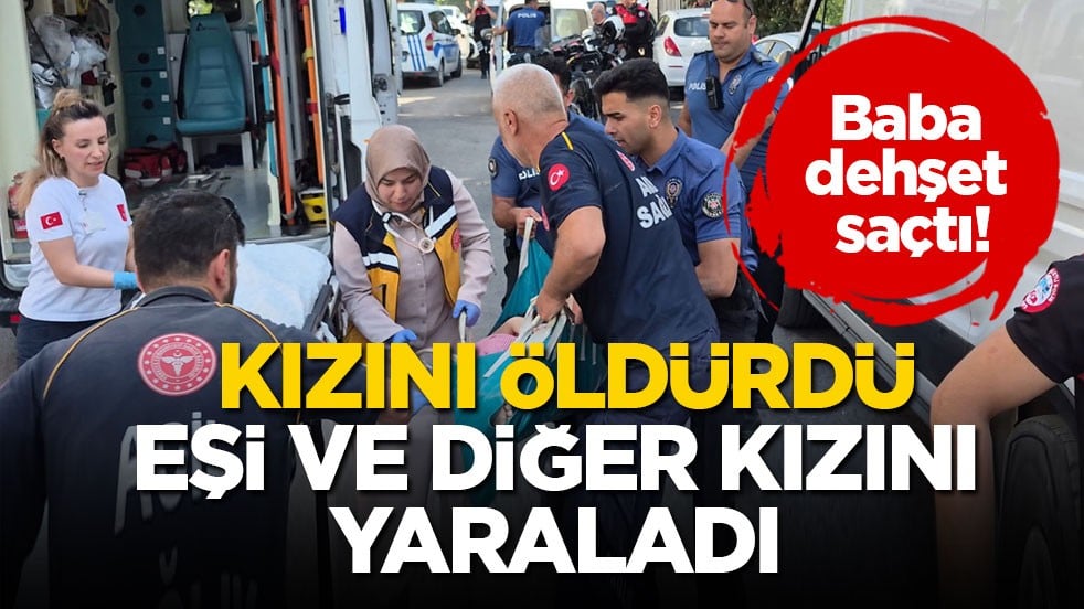 Baba dehşet saçtı! Kızını öldürdü, eşi ve diğer kızını yaraladı