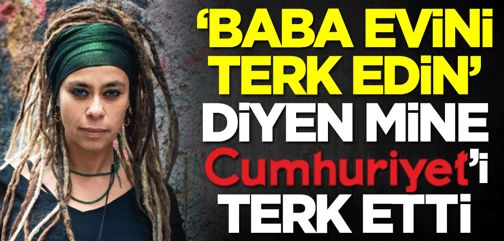 ‘Baba evini terk edin’ diyen Mine Cumhuriyet’i terk etti
