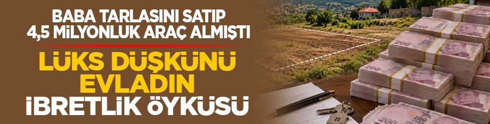 Baba tarlasını satıp 4,5 milyonluk araç almıştı: Lüks düşkünü evladın ibretlik öyküsü
