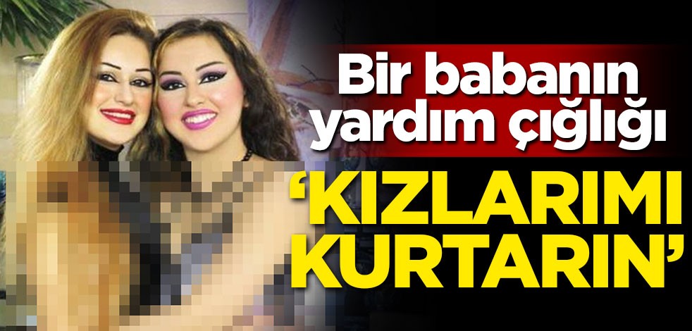 Babadan yardım çığlığı: Kızlarımı kurtarın