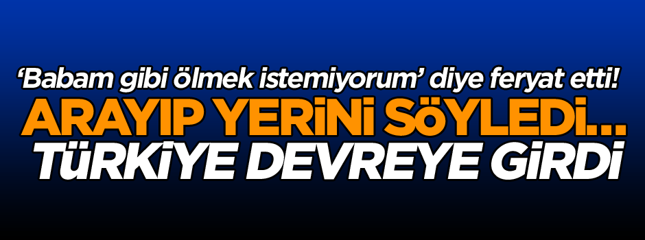 ‘Babam gibi ölmek istemiyorum’ diye feryat etti! Arayıp yerini söyledi… Türkiye devreye girdi…