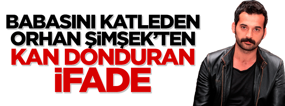 Babasını öldüren oyuncu Orhan Şimşek'ten kan donduran ifade