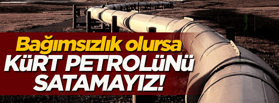 Bağımsızlık olursa 'Kürt petrolü'nü satamayız!