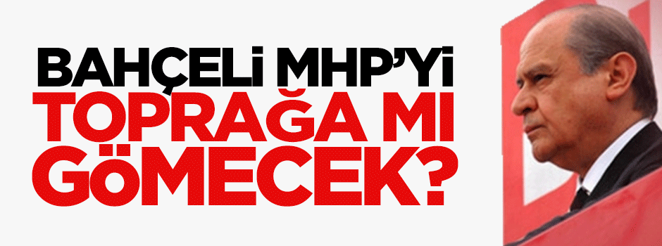 Bahçeli, MHP'yi toprağa mı gömecek?