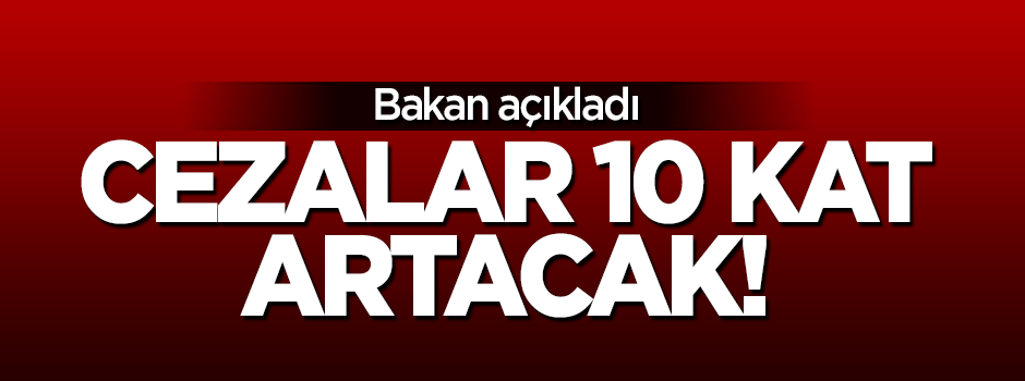 Bakan açıkladı: Cezalar 10 kat artacak