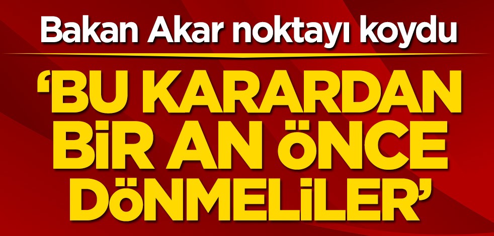 Bakan Akar noktayı koydu! ‘Bu karardan bir an önce dönmeliler’