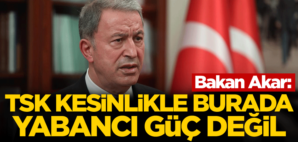 Bakan Akar: TSK kesinlikle burada yabancı güç değil