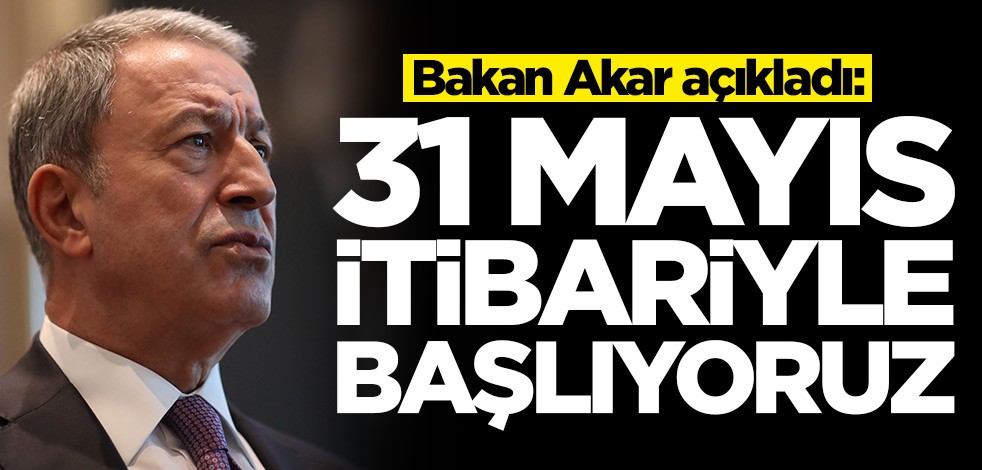 Bakan Akar'dan terhis açıklaması: 31 Mayıs itibariyle başlıyoruz